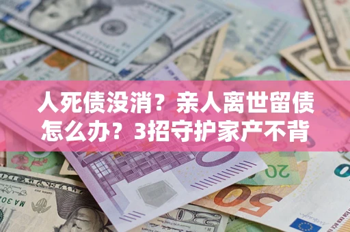 北京人死债没消？亲人离世留债怎么办？3招守护家产不背锅