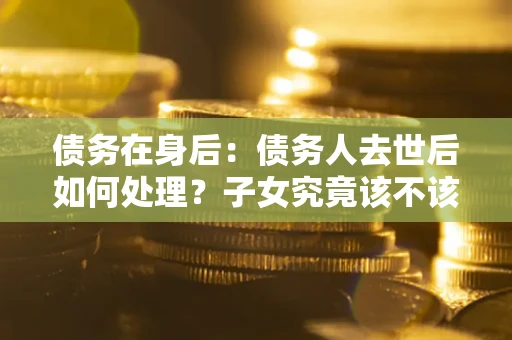 北京债务在身后：债务人去世后如何处理？子女究竟该不该还钱？