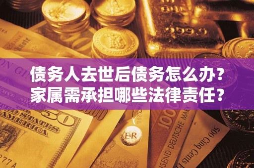 北京债务人去世后债务怎么办？家属需承担哪些法律责任？