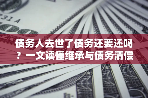 北京债务人去世了债务还要还吗？一文读懂继承与债务清偿
