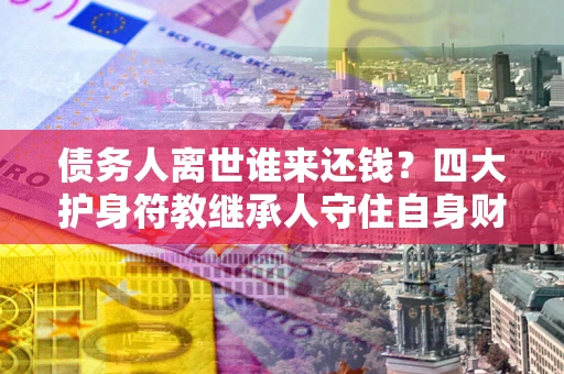 北京债务人离世谁来还钱？四大护身符教继承人守住自身财产